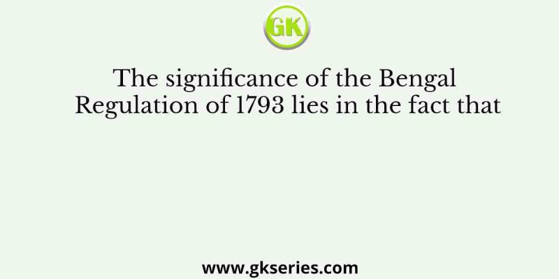 The significance of the Bengal Regulation of 1793 lies in the fact that