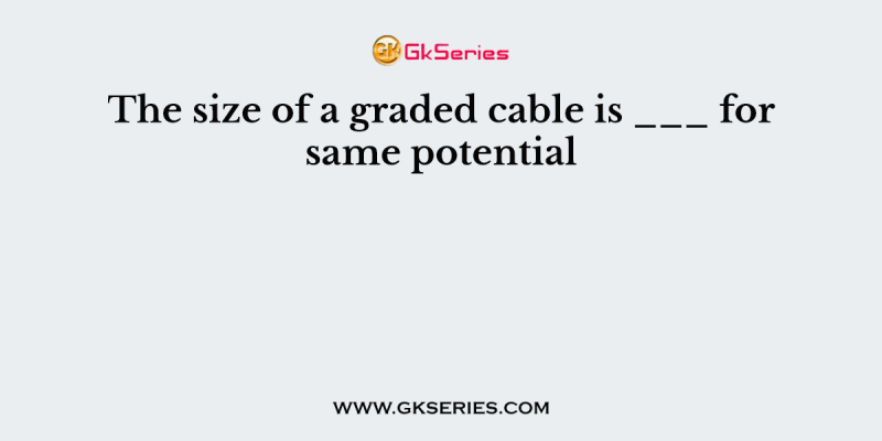 The size of a graded cable is ___ for same potential