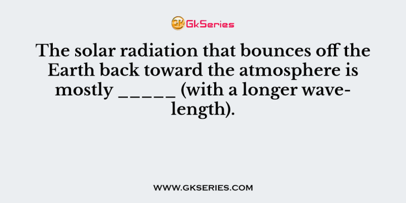The solar radiation that bounces off the Earth back toward the atmosphere is mostly _____ (with a longer wavelength)