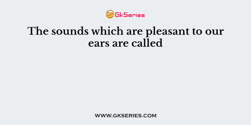 The sounds which are pleasant to our ears are called