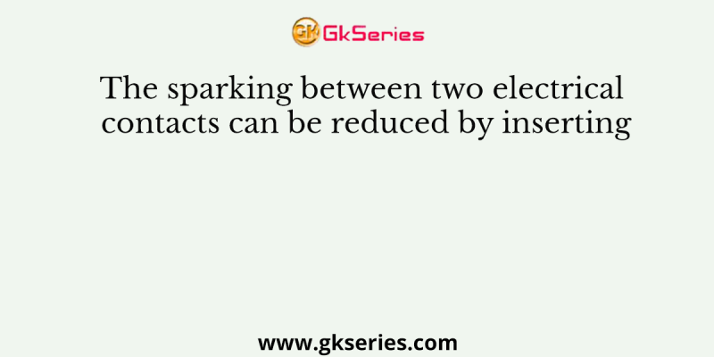 The sparking between two electrical contacts can be reduced by inserting