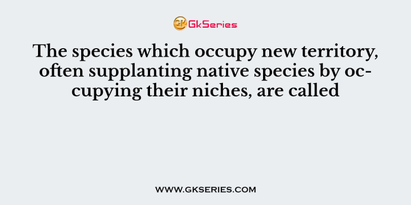 The species which occupy new territory, often supplanting native species by occupying their niches, are called