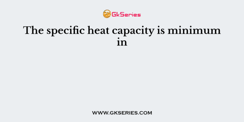 The specific heat capacity is minimum in