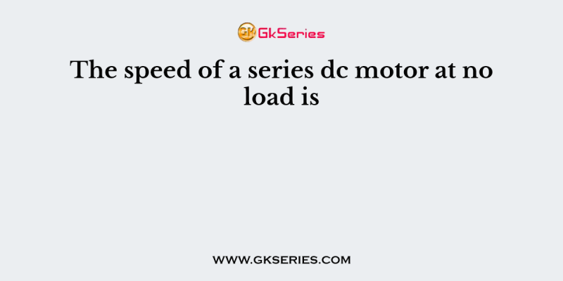 The speed of a series dc motor at no load is