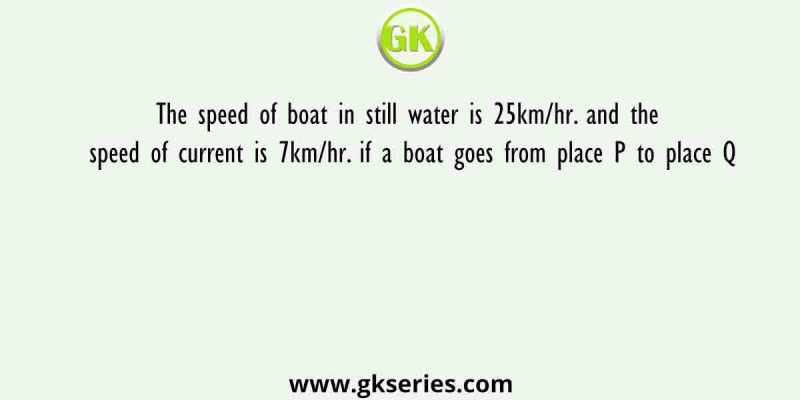The speed of boat in still water is 25km/hr. and the speed of current is 7km/hr. if a boat goes from place P to place Q