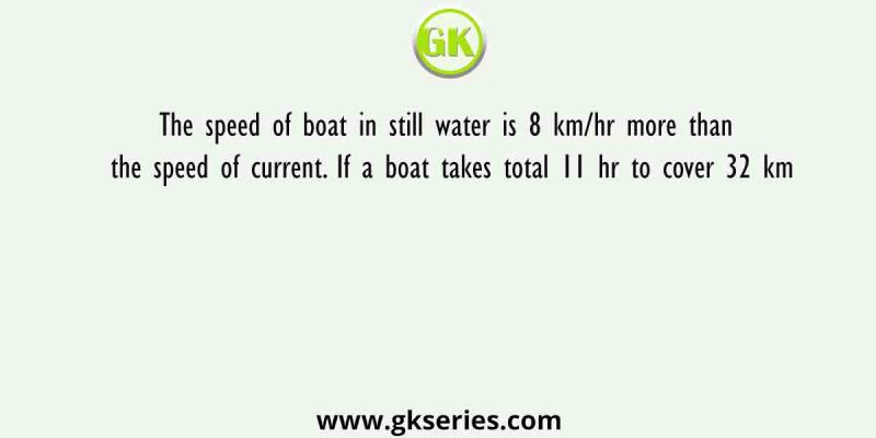The speed of boat in still water is 8 km/hr more than the speed of current. If a boat takes total 11 hr to cover 32 km