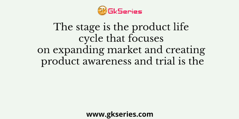 The stage is the product life cycle that focuses on expanding market and creating product awareness and trial is the