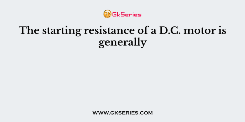 The starting resistance of a D.C. motor is generally