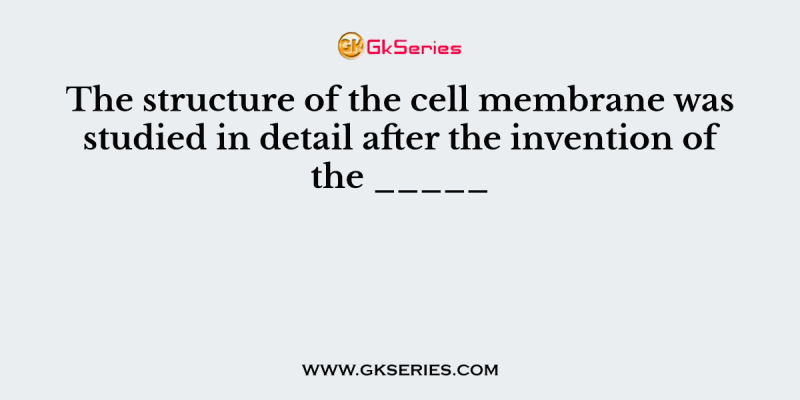 The structure of the cell membrane was studied in detail after the invention of the _____