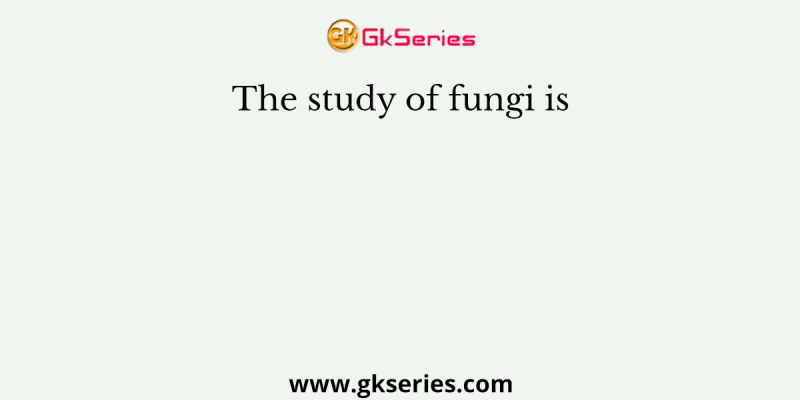 The study of fungi is