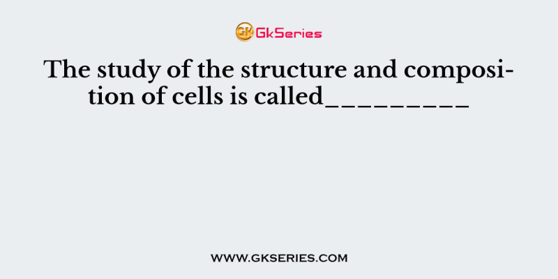 The study of the structure and composition of cells is called_________