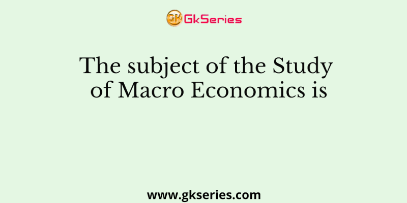 The subject of the Study of Macro Economics is