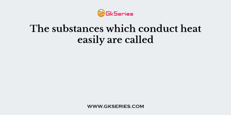 The substances which conduct heat easily are called