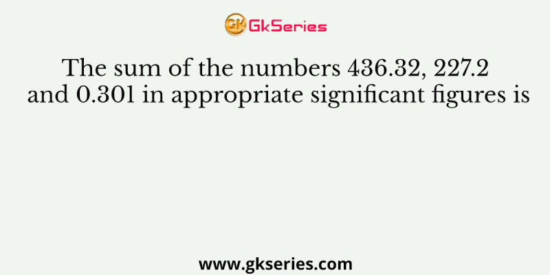 The sum of the numbers 436.32, 227.2 and 0.301 in appropriate significant figures is