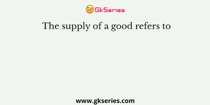 The supply of a good refers to