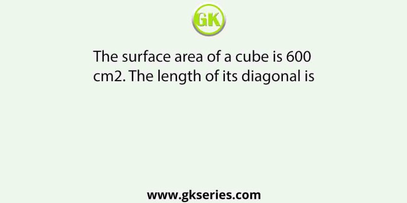 The surface area of a cube is 600 cm2. The length of its diagonal is