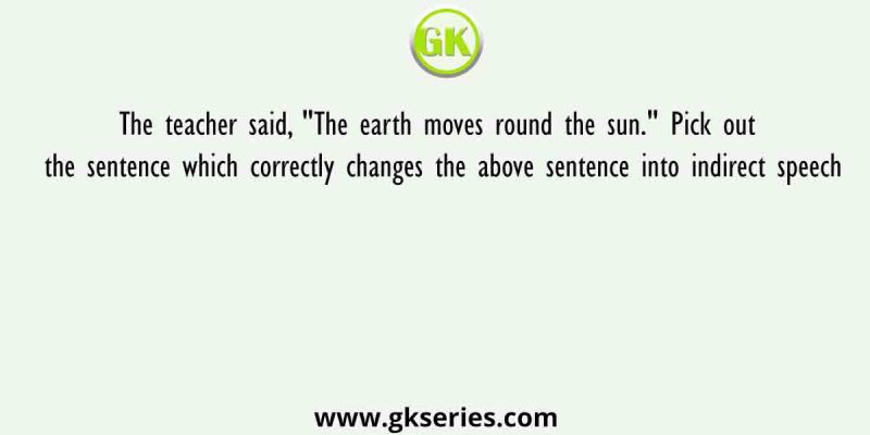 The teacher said, “The earth moves round the sun.” Pick out the sentence which correctly changes the above sentence into indirect speech