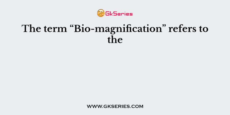 The term “Bio-magnification” refers to the