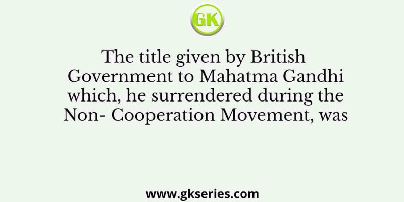 The title given by British Government to Mahatma Gandhi which, he surrendered during the Non- Cooperation Movement, was