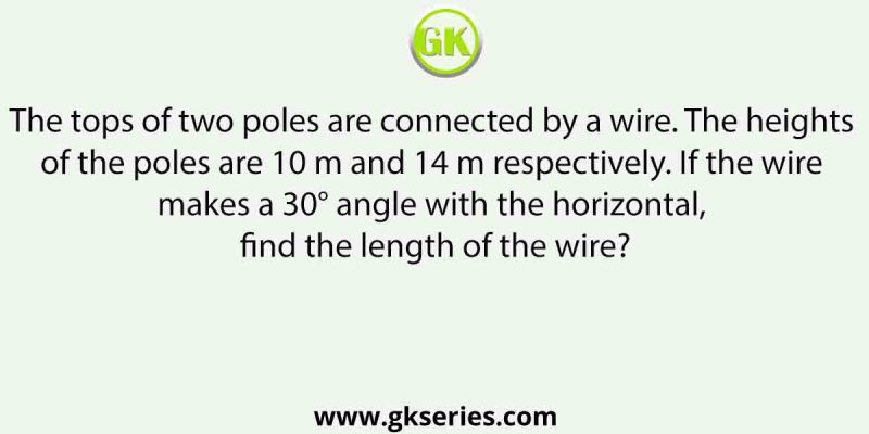 The tops of two poles are connected by a wire. The heights of the poles are 10 m and 14 m respectively. If the wire makes a 30° angle with the horizontal, find the length of the wire?