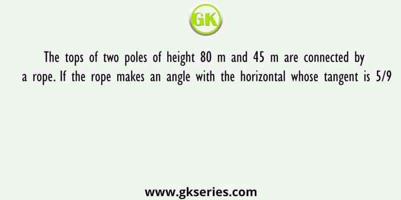 The tops of two poles of height 80 m and 45 m are connected by a rope. If the rope makes an angle with the horizontal whose tangent is 5/9