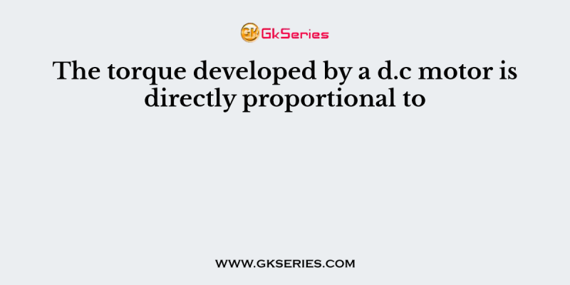 The torque developed by a d.c motor is directly proportional to
