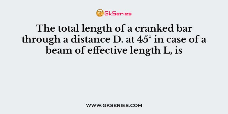 The total length of a cranked bar through a distance D. at 45° in case of a beam of effective length L, is