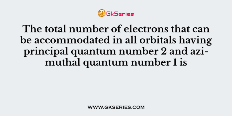 The total number of electrons that can be accommodated in all orbitals having principal quantum number 2 and azimuthal quantum number 1 is