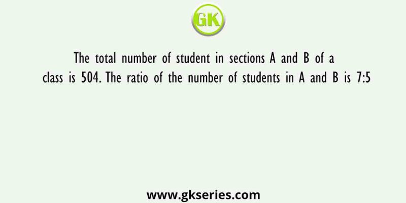 The total number of student in sections A and B of a class is 504. The ratio of the number of students in A and B is 7:5