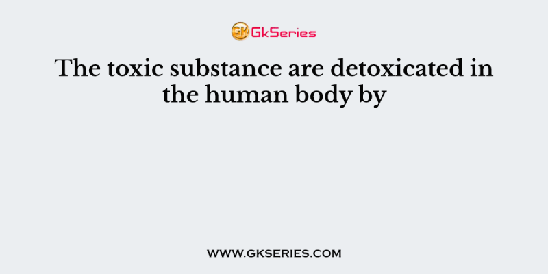 The toxic substance are detoxicated in the human body by