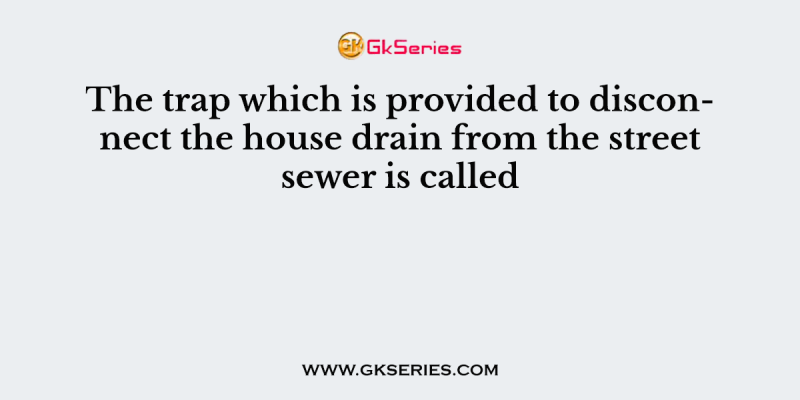 The trap which is provided to disconnect the house drain from the street sewer is called