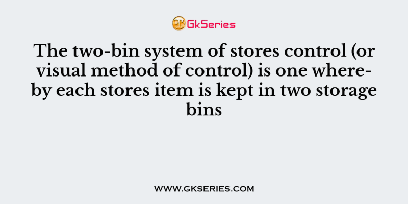 The two-bin system of stores control (or visual method of control) is one whereby each stores item is kept in two storage bins
