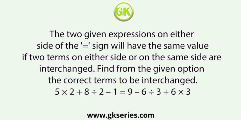 The two given expressions on either side of the ‘=’ sign will have the same value if two terms on either side or on the same side are interchanged. Find from the given option the correct terms to be interchanged. 5 × 2 + 8 ÷ 2 – 1 = 9 – 6 ÷ 3 + 6 × 3