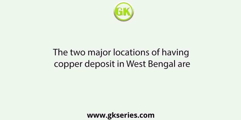 The two major locations of having copper deposit in West Bengal are