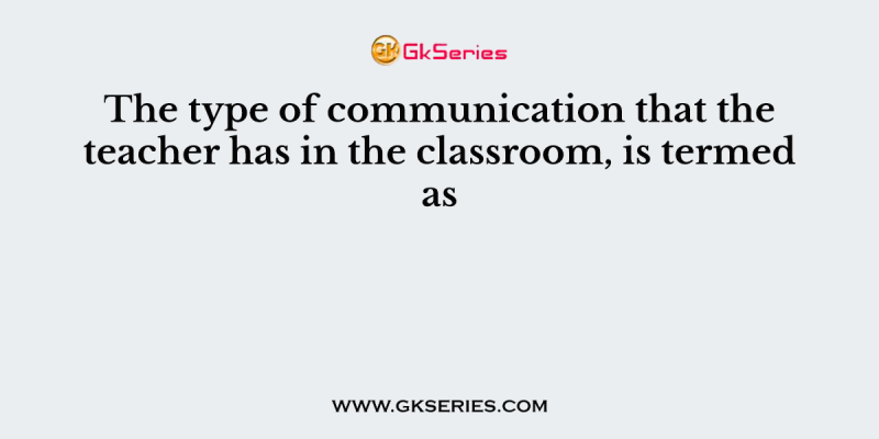 The type of communication that the teacher has in the classroom, is termed as