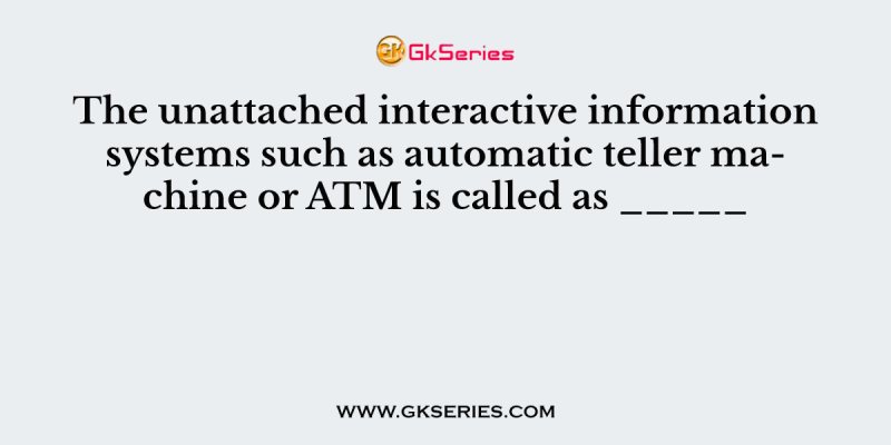 The unattached interactive information systems such as automatic teller machine or ATM is called as _____
