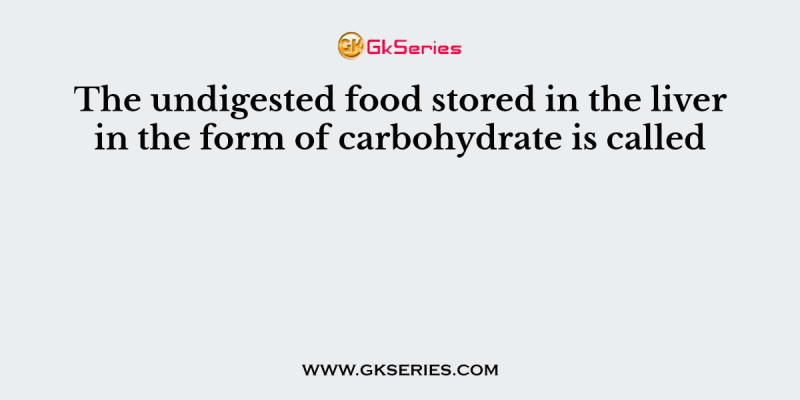 The undigested food stored in the liver in the form of carbohydrate is called
