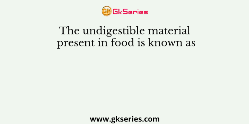 The undigestible material present in food is known as