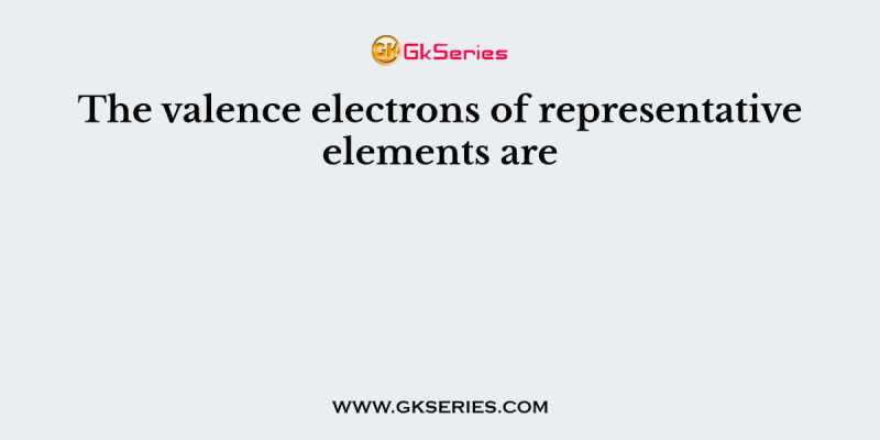 The valence electrons of representative elements are