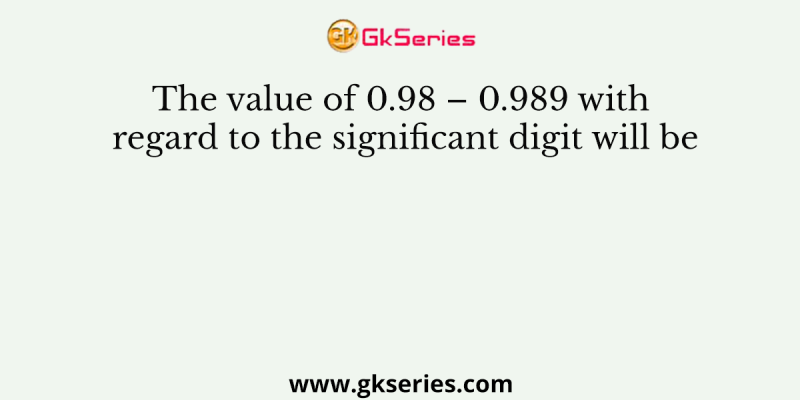 The value of 0.98 – 0.989 with regard to the significant digit will be