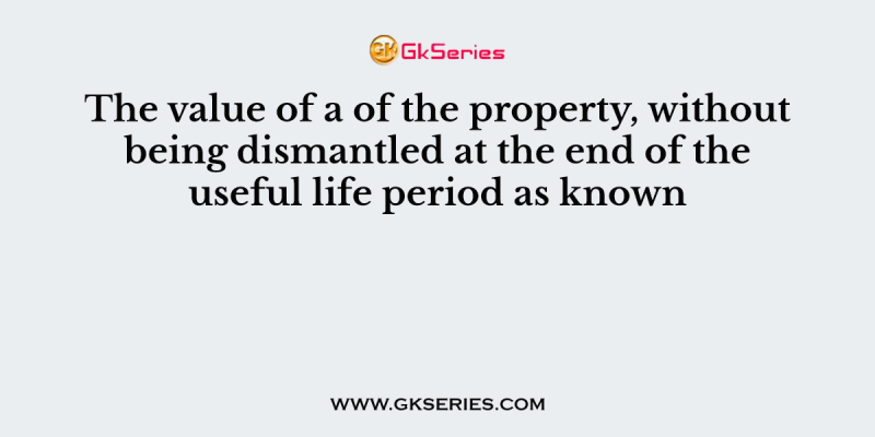 The value of a of the property, without being dismantled at the end of the useful life period as known