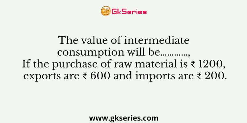 The value of intermediate consumption will be…………, If the purchase of raw material is ₹ 1200, exports are ₹ 600 and imports are ₹ 200.