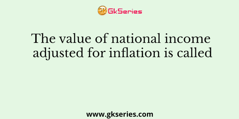 The value of national income adjusted for inflation is called