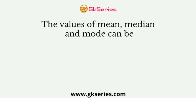 The values of mean, median and mode can be