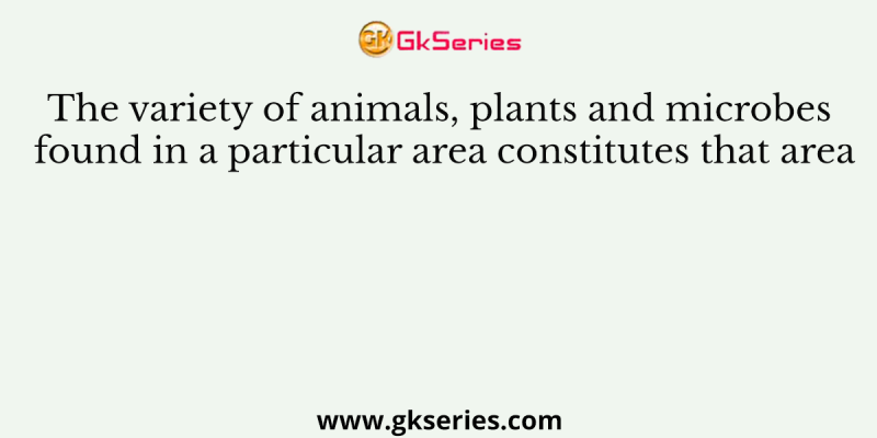 The variety of animals, plants and microbes found in a particular area constitutes that area