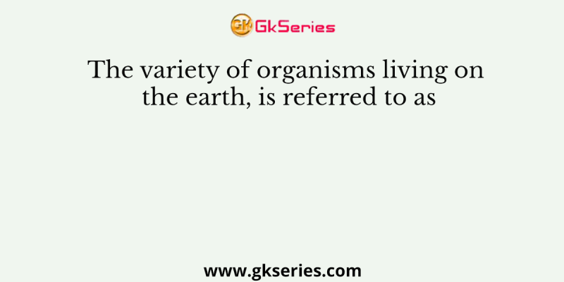 The variety of organisms living on the earth, is referred to as