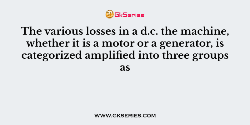 The various losses in a d.c. the machine, whether it is a motor or a generator, is categorized amplified into three groups as