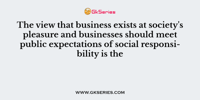 The view that business exists at society’s pleasure and businesses should meet public expectations of social responsibility is the