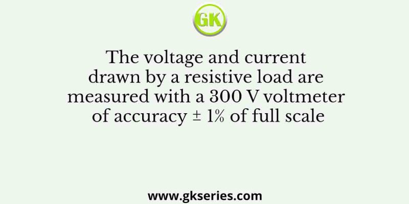 The voltage and current drawn by a resistive load are measured with a 300 V voltmeter of accuracy ± 1% of full scale