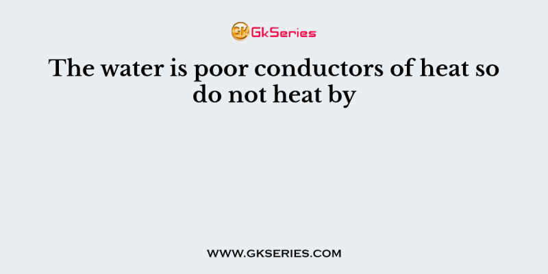 The water is poor conductors of heat so do not heat by